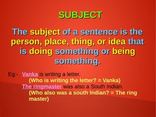 SUBJECTSUBJECT
TheThe subjectsubject of a sentence is theof a sentence is the
person, place, thing, or ideaperson, place, thing, or idea thatthat
isis doingdoing something orsomething or beingbeing
something.something.
Eg:- Vanka is writing a letter.
(Who is writing the letter? = Vanka)
The ringmaster was also a South Indian.
(Who also was a south Indian? = The ring
master)
 