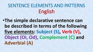 SENTENCE ELEMENTS AND PATTERNS
English
•The simple declarative sentence can
be described in terms of the following
five elements: Subject (S), Verb (V),
Object (Oi, Od), Complement (C) and
Adverbial (A)
 