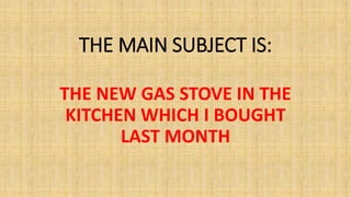 THE MAIN SUBJECT IS:
THE NEW GAS STOVE IN THE
KITCHEN WHICH I BOUGHT
LAST MONTH
 