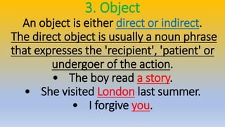 3. Object
An object is either direct or indirect.
The direct object is usually a noun phrase
that expresses the 'recipient', 'patient' or
undergoer of the action.
• The boy read a story.
• She visited London last summer.
• I forgive you.
 
