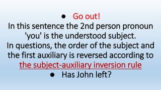 ● Go out!
In this sentence the 2nd person pronoun
'you' is the understood subject.
In questions, the order of the subject and
the first auxiliary is reversed according to
the subject-auxiliary inversion rule
● Has John left?
 