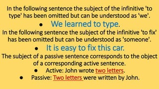 In the following sentence the subject of the infinitive 'to
type' has been omitted but can be understood as 'we'.
● We learned to type.
In the following sentence the subject of the infinitive 'to fix'
has been omitted but can be understood as 'someone'.
● It is easy to fix this car.
The subject of a passive sentence corresponds to the object
of a corresponding active sentence.
● Active: John wrote two letters.
● Passive: Two letters were written by John.
 