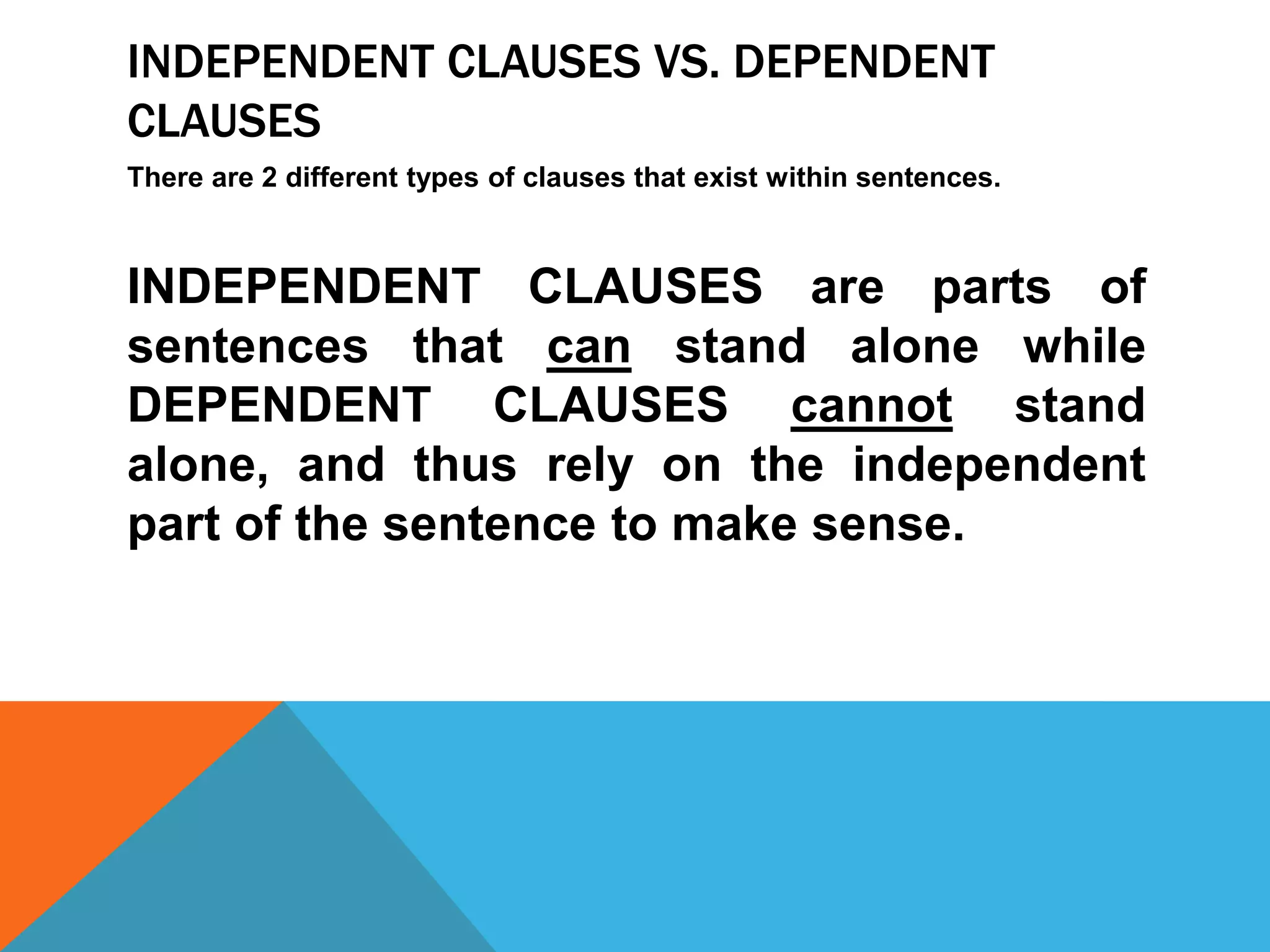 INDEPENDENT CLAUSES VS. DEPENDENT
CLAUSES
There are 2 different types of clauses that exist within sentences.
INDEPENDENT CLAUSES are parts of
sentences that can stand alone while
DEPENDENT CLAUSES cannot stand
alone, and thus rely on the independent
part of the sentence to make sense.
 