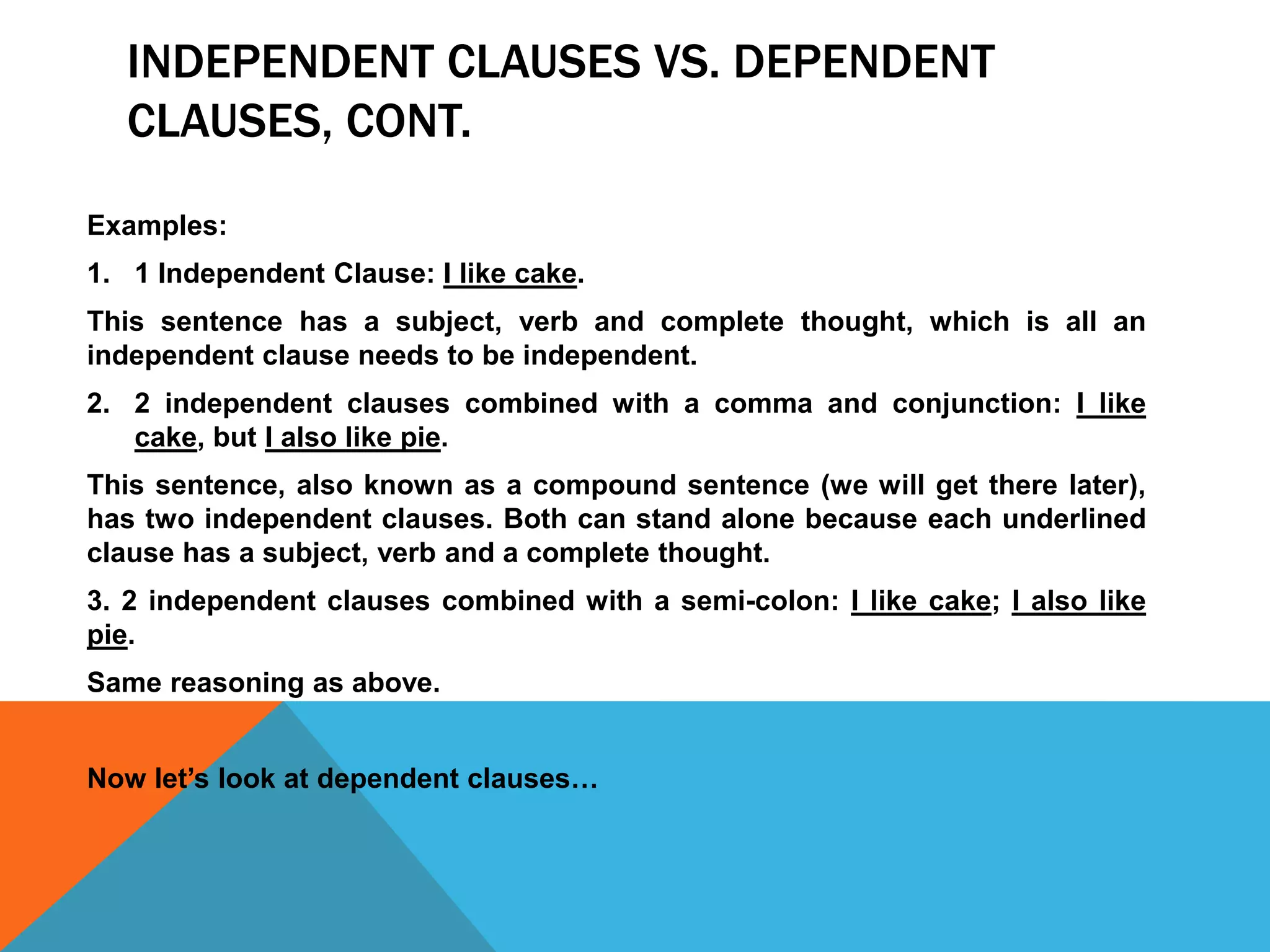 INDEPENDENT CLAUSES VS. DEPENDENT
CLAUSES, CONT.
Examples:
1. 1 Independent Clause: I like cake.
This sentence has a subject, verb and complete thought, which is all an
independent clause needs to be independent.
2. 2 independent clauses combined with a comma and conjunction: I like
cake, but I also like pie.
This sentence, also known as a compound sentence (we will get there later),
has two independent clauses. Both can stand alone because each underlined
clause has a subject, verb and a complete thought.
3. 2 independent clauses combined with a semi-colon: I like cake; I also like
pie.
Same reasoning as above.
Now let’s look at dependent clauses…
 