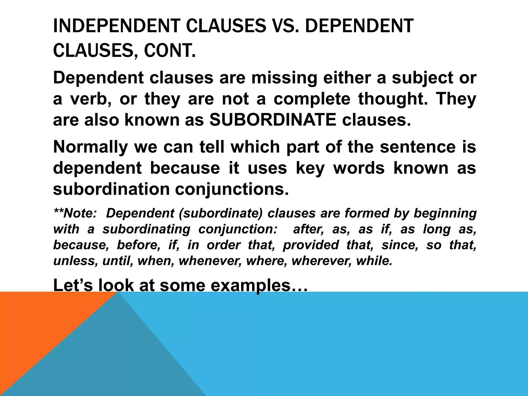 INDEPENDENT CLAUSES VS. DEPENDENT
CLAUSES, CONT.
Dependent clauses are missing either a subject or
a verb, or they are not a complete thought. They
are also known as SUBORDINATE clauses.
Normally we can tell which part of the sentence is
dependent because it uses key words known as
subordination conjunctions.
**Note: Dependent (subordinate) clauses are formed by beginning
with a subordinating conjunction: after, as, as if, as long as,
because, before, if, in order that, provided that, since, so that,
unless, until, when, whenever, where, wherever, while.
Let’s look at some examples…
 