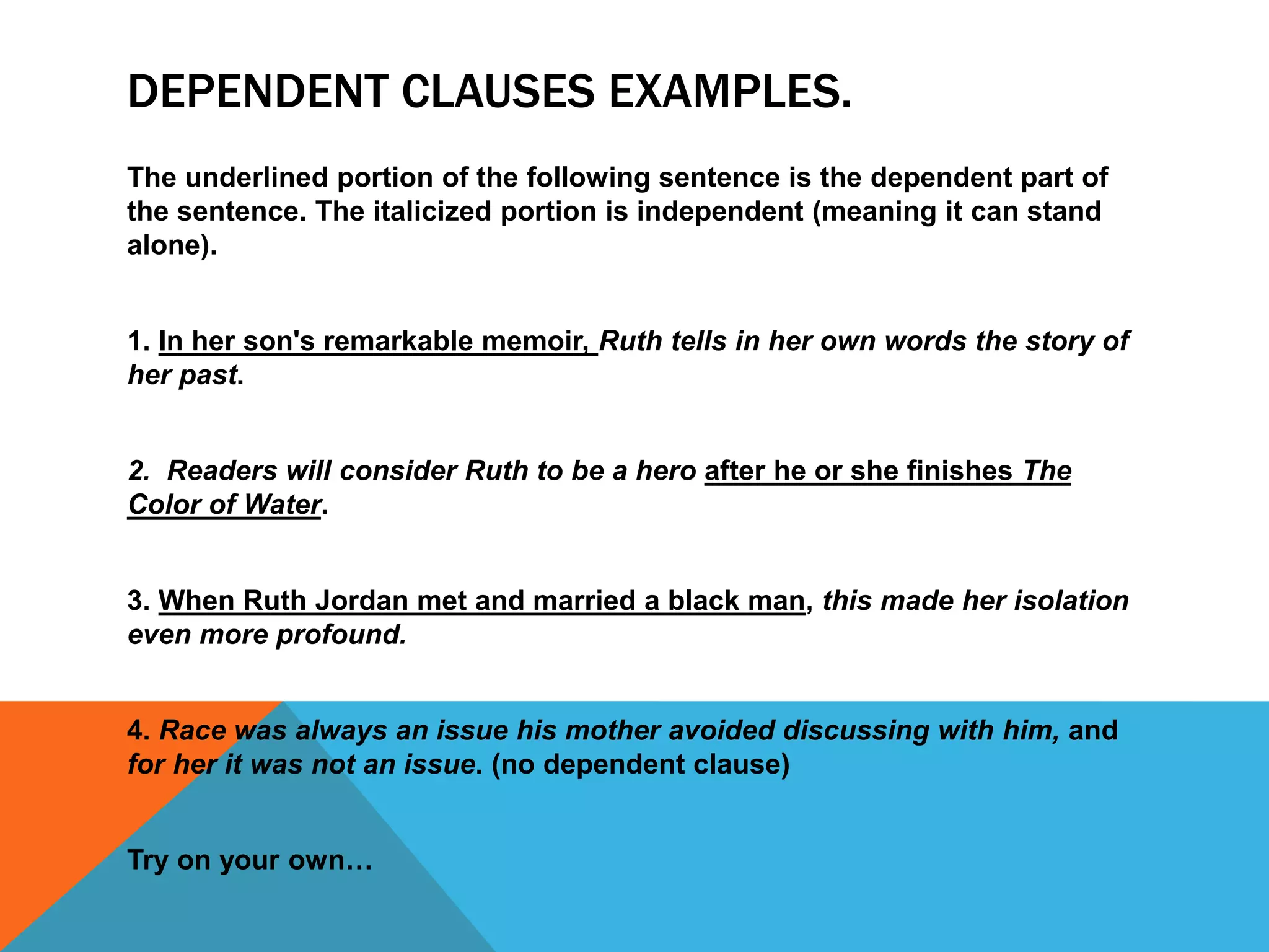 DEPENDENT CLAUSES EXAMPLES.
The underlined portion of the following sentence is the dependent part of
the sentence. The italicized portion is independent (meaning it can stand
alone).
1. In her son's remarkable memoir, Ruth tells in her own words the story of
her past.
2. Readers will consider Ruth to be a hero after he or she finishes The
Color of Water.
3. When Ruth Jordan met and married a black man, this made her isolation
even more profound.
4. Race was always an issue his mother avoided discussing with him, and
for her it was not an issue. (no dependent clause)
Try on your own…
 