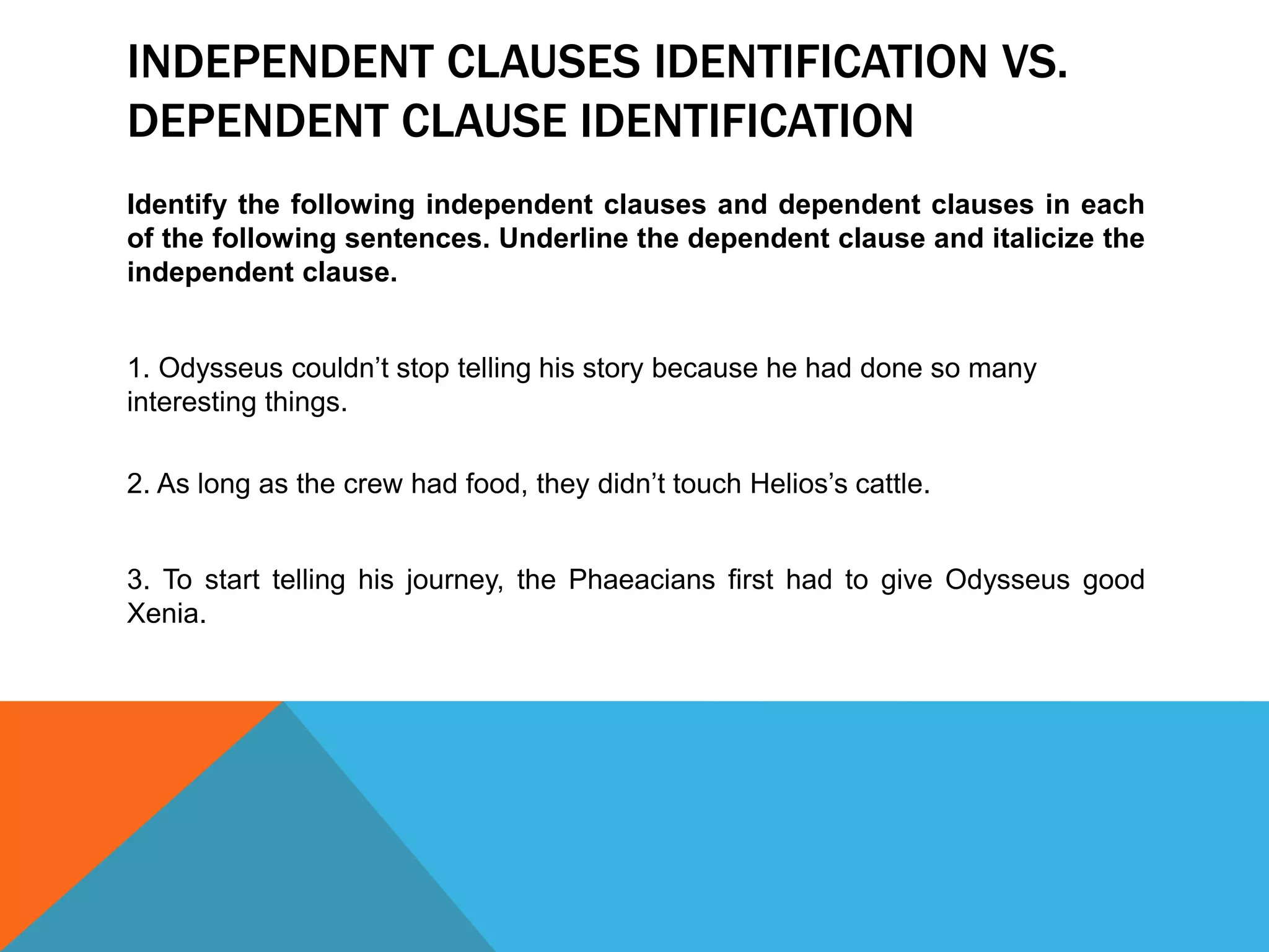 INDEPENDENT CLAUSES IDENTIFICATION VS.
DEPENDENT CLAUSE IDENTIFICATION
Identify the following independent clauses and dependent clauses in each
of the following sentences. Underline the dependent clause and italicize the
independent clause.
1. Odysseus couldn’t stop telling his story because he had done so many
interesting things.
2. As long as the crew had food, they didn’t touch Helios’s cattle.
3. To start telling his journey, the Phaeacians first had to give Odysseus good
Xenia.
 
