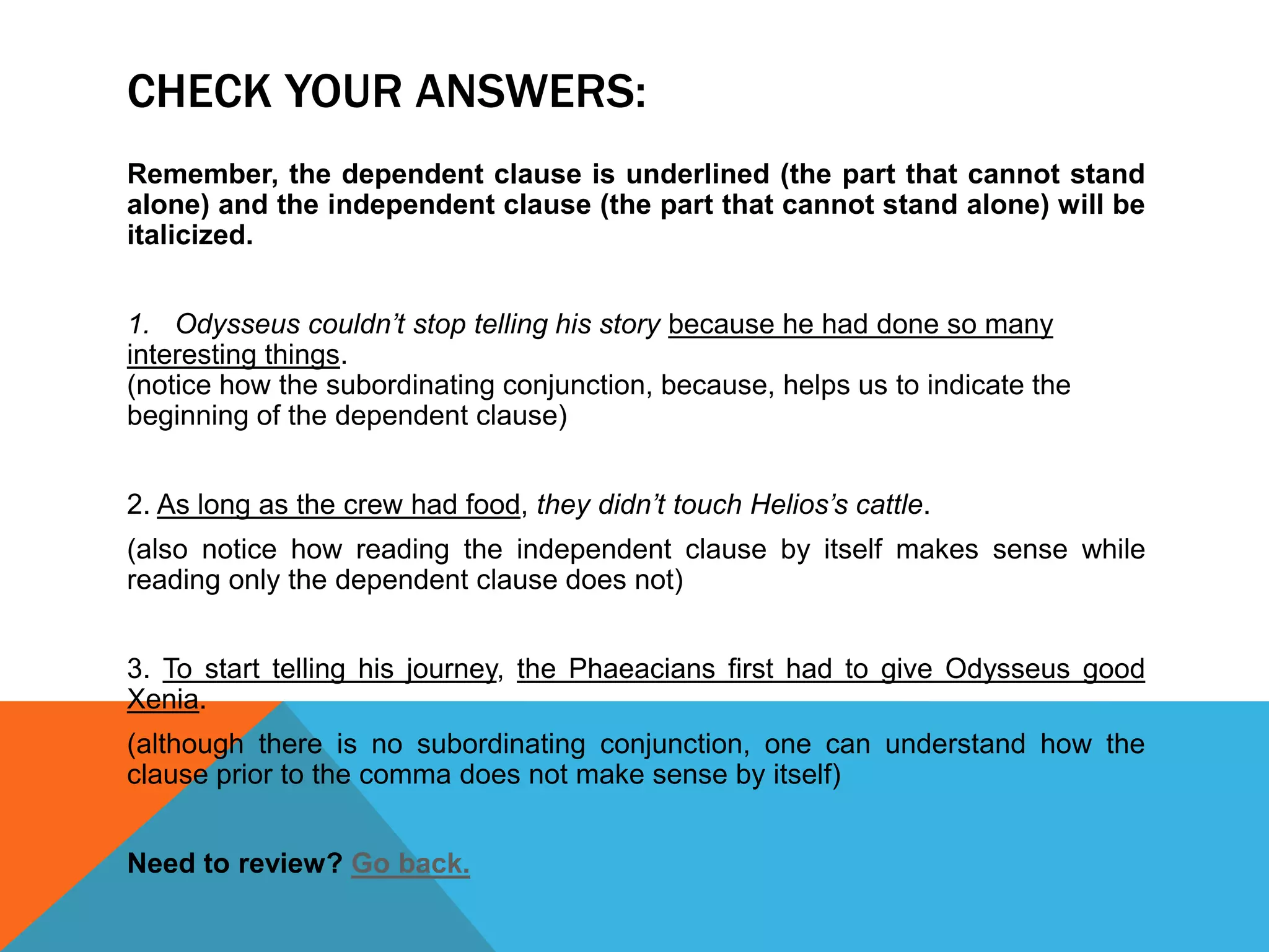 CHECK YOUR ANSWERS:
Remember, the dependent clause is underlined (the part that cannot stand
alone) and the independent clause (the part that cannot stand alone) will be
italicized.
1. Odysseus couldn’t stop telling his story because he had done so many
interesting things.
(notice how the subordinating conjunction, because, helps us to indicate the
beginning of the dependent clause)
2. As long as the crew had food, they didn’t touch Helios’s cattle.
(also notice how reading the independent clause by itself makes sense while
reading only the dependent clause does not)
3. To start telling his journey, the Phaeacians first had to give Odysseus good
Xenia.
(although there is no subordinating conjunction, one can understand how the
clause prior to the comma does not make sense by itself)
Need to review? Go back.
 