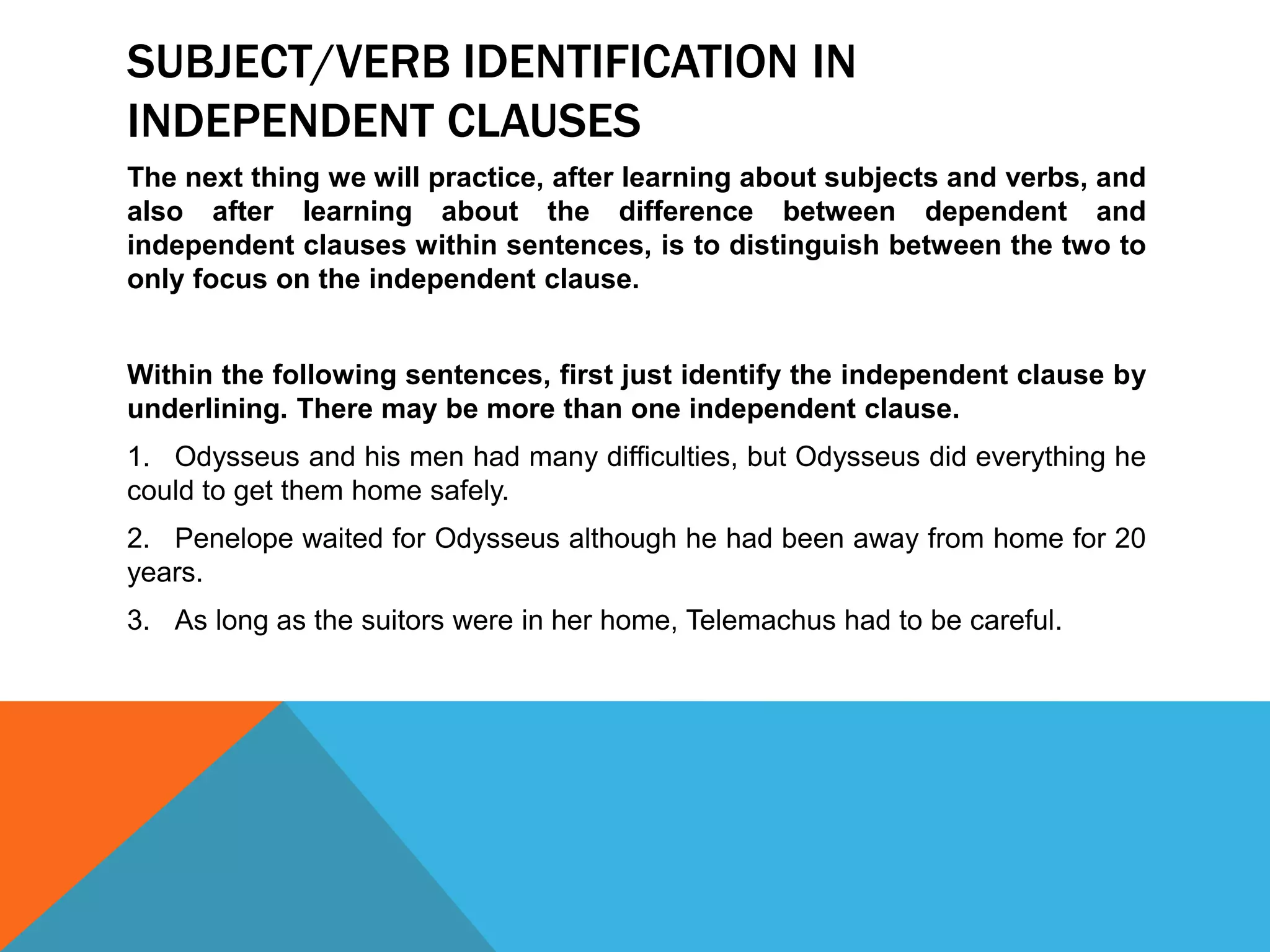 SUBJECT/VERB IDENTIFICATION IN
INDEPENDENT CLAUSES
The next thing we will practice, after learning about subjects and verbs, and
also after learning about the difference between dependent and
independent clauses within sentences, is to distinguish between the two to
only focus on the independent clause.
Within the following sentences, first just identify the independent clause by
underlining. There may be more than one independent clause.
1. Odysseus and his men had many difficulties, but Odysseus did everything he
could to get them home safely.
2. Penelope waited for Odysseus although he had been away from home for 20
years.
3. As long as the suitors were in her home, Telemachus had to be careful.
 