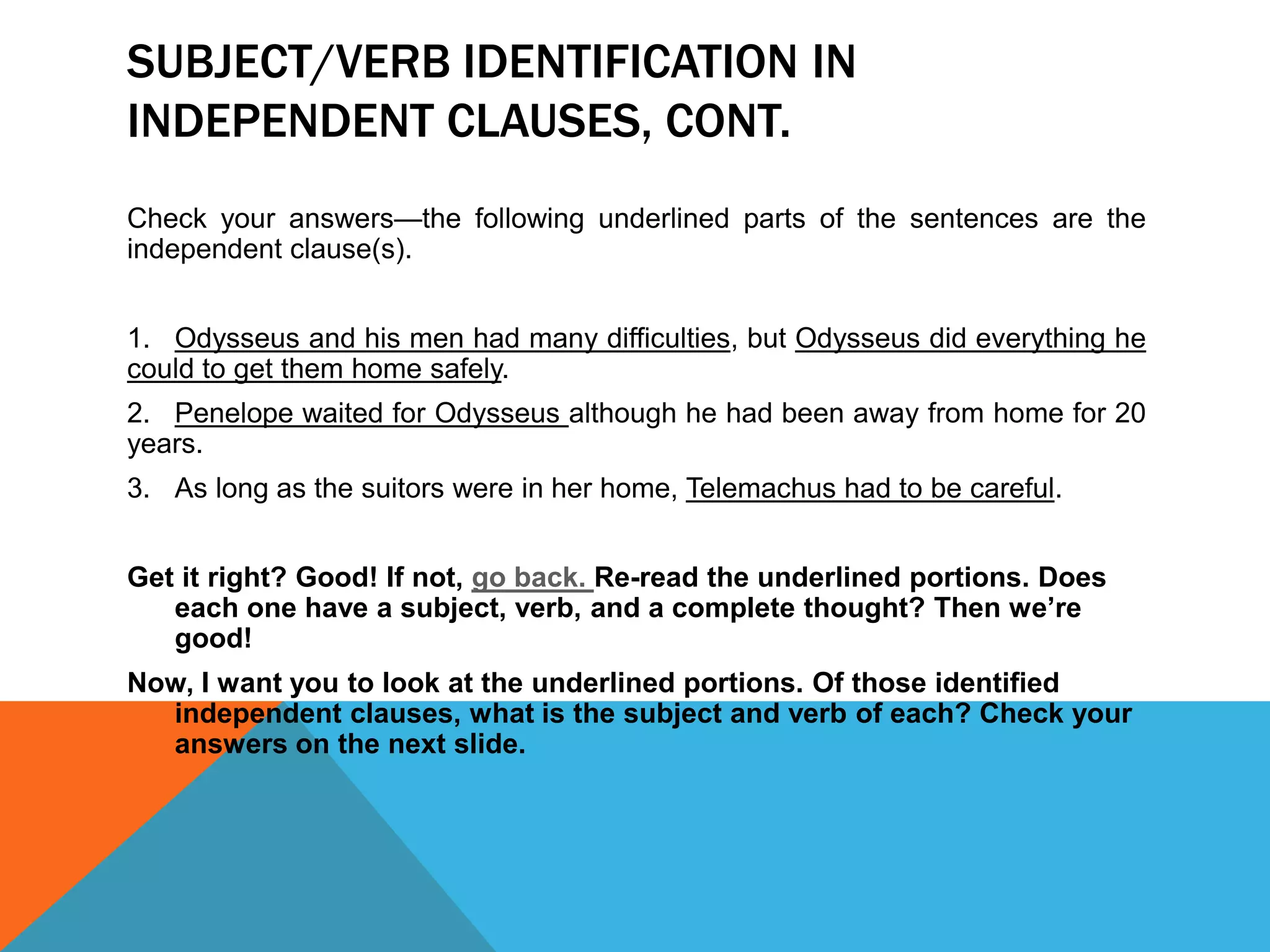 SUBJECT/VERB IDENTIFICATION IN
INDEPENDENT CLAUSES, CONT.
Check your answers—the following underlined parts of the sentences are the
independent clause(s).
1. Odysseus and his men had many difficulties, but Odysseus did everything he
could to get them home safely.
2. Penelope waited for Odysseus although he had been away from home for 20
years.
3. As long as the suitors were in her home, Telemachus had to be careful.
Get it right? Good! If not, go back. Re-read the underlined portions. Does
each one have a subject, verb, and a complete thought? Then we’re
good!
Now, I want you to look at the underlined portions. Of those identified
independent clauses, what is the subject and verb of each? Check your
answers on the next slide.
 