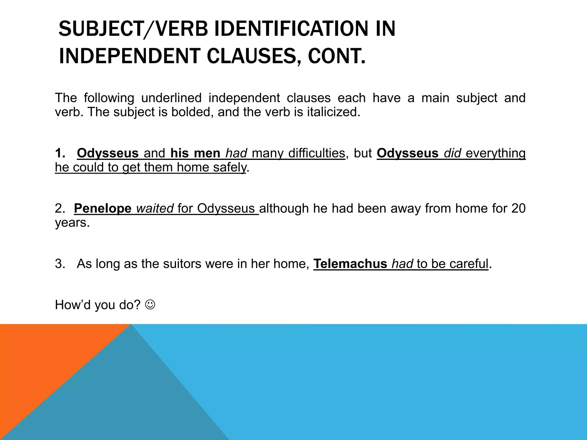 SUBJECT/VERB IDENTIFICATION IN
INDEPENDENT CLAUSES, CONT.
The following underlined independent clauses each have a main subject and
verb. The subject is bolded, and the verb is italicized.
1. Odysseus and his men had many difficulties, but Odysseus did everything
he could to get them home safely.
2. Penelope waited for Odysseus although he had been away from home for 20
years.
3. As long as the suitors were in her home, Telemachus had to be careful.
How’d you do? 
 
