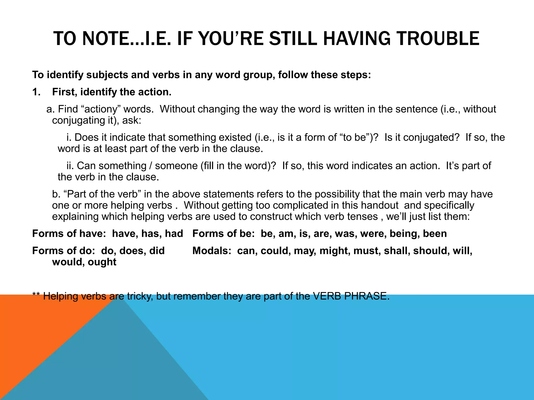 TO NOTE…I.E. IF YOU’RE STILL HAVING TROUBLE
To identify subjects and verbs in any word group, follow these steps:
1. First, identify the action.
a. Find “actiony” words. Without changing the way the word is written in the sentence (i.e., without
conjugating it), ask:
i. Does it indicate that something existed (i.e., is it a form of “to be”)? Is it conjugated? If so, the
word is at least part of the verb in the clause.
ii. Can something / someone (fill in the word)? If so, this word indicates an action. It’s part of
the verb in the clause.
b. “Part of the verb” in the above statements refers to the possibility that the main verb may have
one or more helping verbs . Without getting too complicated in this handout and specifically
explaining which helping verbs are used to construct which verb tenses , we’ll just list them:
Forms of have: have, has, had Forms of be: be, am, is, are, was, were, being, been
Forms of do: do, does, did Modals: can, could, may, might, must, shall, should, will,
would, ought
** Helping verbs are tricky, but remember they are part of the VERB PHRASE.
 