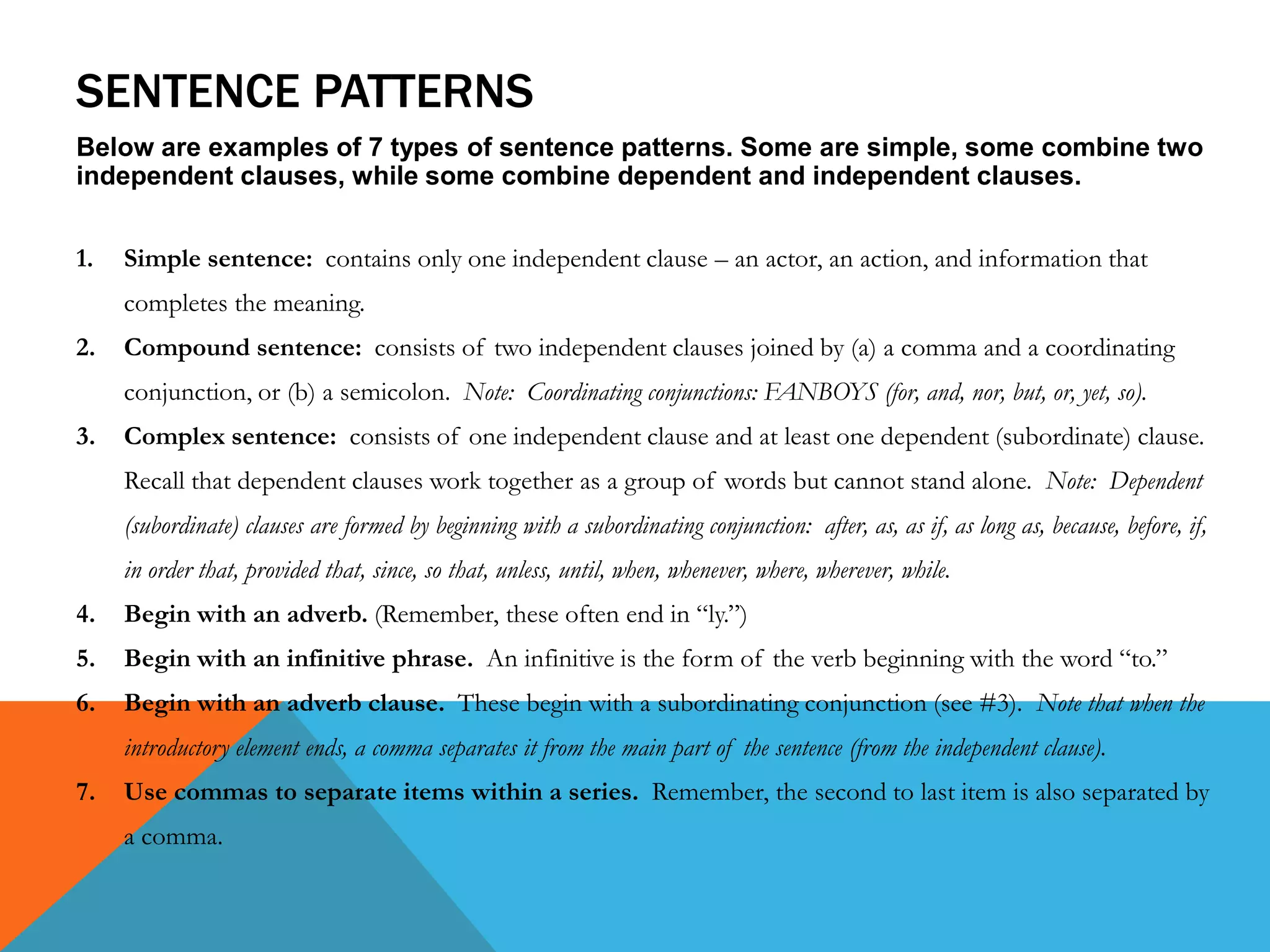 SENTENCE PATTERNS
Below are examples of 7 types of sentence patterns. Some are simple, some combine two
independent clauses, while some combine dependent and independent clauses.
1. Simple sentence: contains only one independent clause – an actor, an action, and information that
completes the meaning.
2. Compound sentence: consists of two independent clauses joined by (a) a comma and a coordinating
conjunction, or (b) a semicolon. Note: Coordinating conjunctions: FANBOYS (for, and, nor, but, or, yet, so).
3. Complex sentence: consists of one independent clause and at least one dependent (subordinate) clause.
Recall that dependent clauses work together as a group of words but cannot stand alone. Note: Dependent
(subordinate) clauses are formed by beginning with a subordinating conjunction: after, as, as if, as long as, because, before, if,
in order that, provided that, since, so that, unless, until, when, whenever, where, wherever, while.
4. Begin with an adverb. (Remember, these often end in “ly.”)
5. Begin with an infinitive phrase. An infinitive is the form of the verb beginning with the word “to.”
6. Begin with an adverb clause. These begin with a subordinating conjunction (see #3). Note that when the
introductory element ends, a comma separates it from the main part of the sentence (from the independent clause).
7. Use commas to separate items within a series. Remember, the second to last item is also separated by
a comma.
 