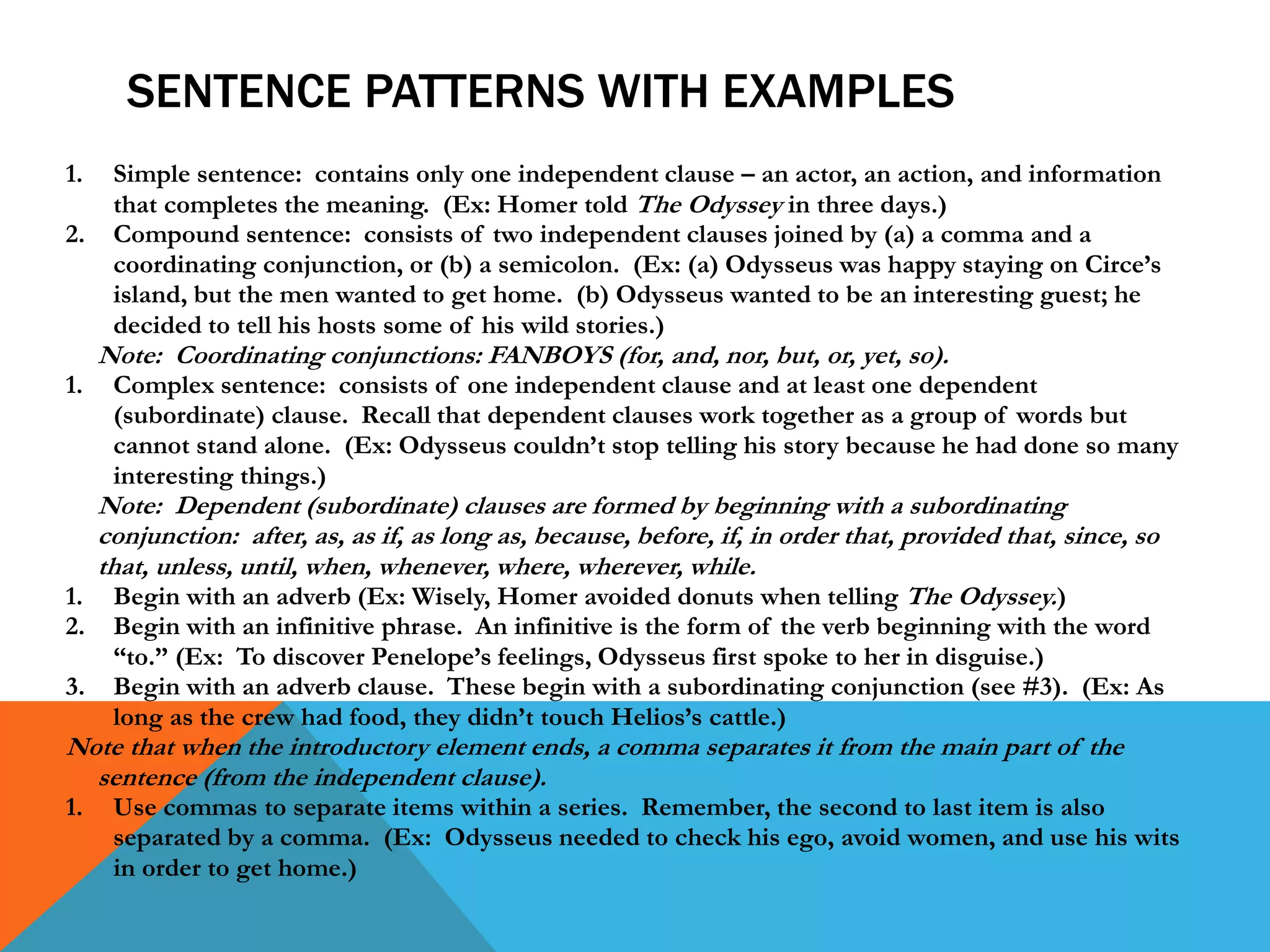 SENTENCE PATTERNS WITH EXAMPLES
1. Simple sentence: contains only one independent clause – an actor, an action, and information
that completes the meaning. (Ex: Homer told The Odyssey in three days.)
2. Compound sentence: consists of two independent clauses joined by (a) a comma and a
coordinating conjunction, or (b) a semicolon. (Ex: (a) Odysseus was happy staying on Circe’s
island, but the men wanted to get home. (b) Odysseus wanted to be an interesting guest; he
decided to tell his hosts some of his wild stories.)
Note: Coordinating conjunctions: FANBOYS (for, and, nor, but, or, yet, so).
1. Complex sentence: consists of one independent clause and at least one dependent
(subordinate) clause. Recall that dependent clauses work together as a group of words but
cannot stand alone. (Ex: Odysseus couldn’t stop telling his story because he had done so many
interesting things.)
Note: Dependent (subordinate) clauses are formed by beginning with a subordinating
conjunction: after, as, as if, as long as, because, before, if, in order that, provided that, since, so
that, unless, until, when, whenever, where, wherever, while.
1. Begin with an adverb (Ex: Wisely, Homer avoided donuts when telling The Odyssey.)
2. Begin with an infinitive phrase. An infinitive is the form of the verb beginning with the word
“to.” (Ex: To discover Penelope’s feelings, Odysseus first spoke to her in disguise.)
3. Begin with an adverb clause. These begin with a subordinating conjunction (see #3). (Ex: As
long as the crew had food, they didn’t touch Helios’s cattle.)
Note that when the introductory element ends, a comma separates it from the main part of the
sentence (from the independent clause).
1. Use commas to separate items within a series. Remember, the second to last item is also
separated by a comma. (Ex: Odysseus needed to check his ego, avoid women, and use his wits
in order to get home.)
 