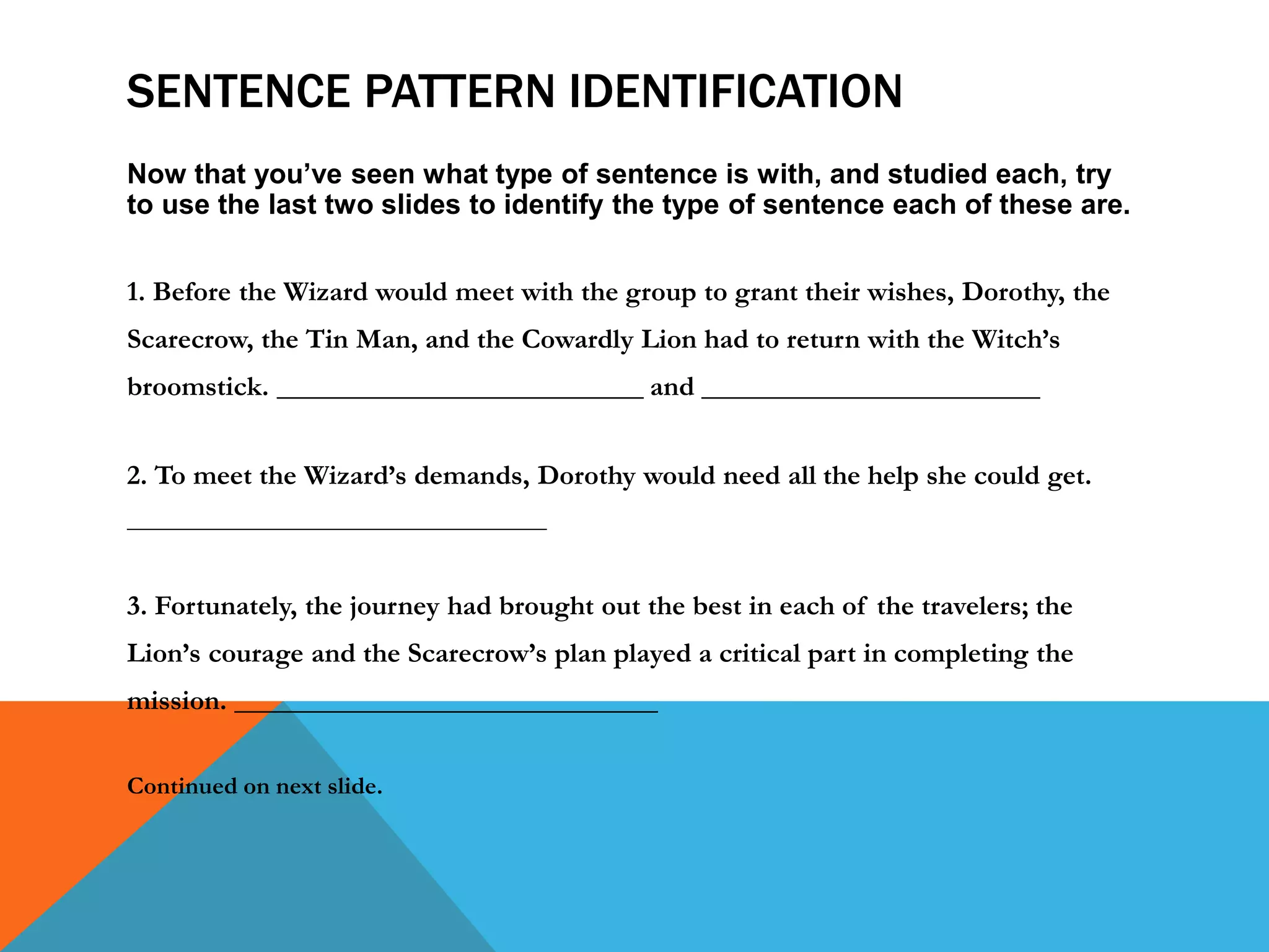 SENTENCE PATTERN IDENTIFICATION
Now that you’ve seen what type of sentence is with, and studied each, try
to use the last two slides to identify the type of sentence each of these are.
1. Before the Wizard would meet with the group to grant their wishes, Dorothy, the
Scarecrow, the Tin Man, and the Cowardly Lion had to return with the Witch’s
broomstick. __________________________ and ________________________
2. To meet the Wizard’s demands, Dorothy would need all the help she could get.
__________________________________
3. Fortunately, the journey had brought out the best in each of the travelers; the
Lion’s courage and the Scarecrow’s plan played a critical part in completing the
mission. ______________________________
Continued on next slide.
 