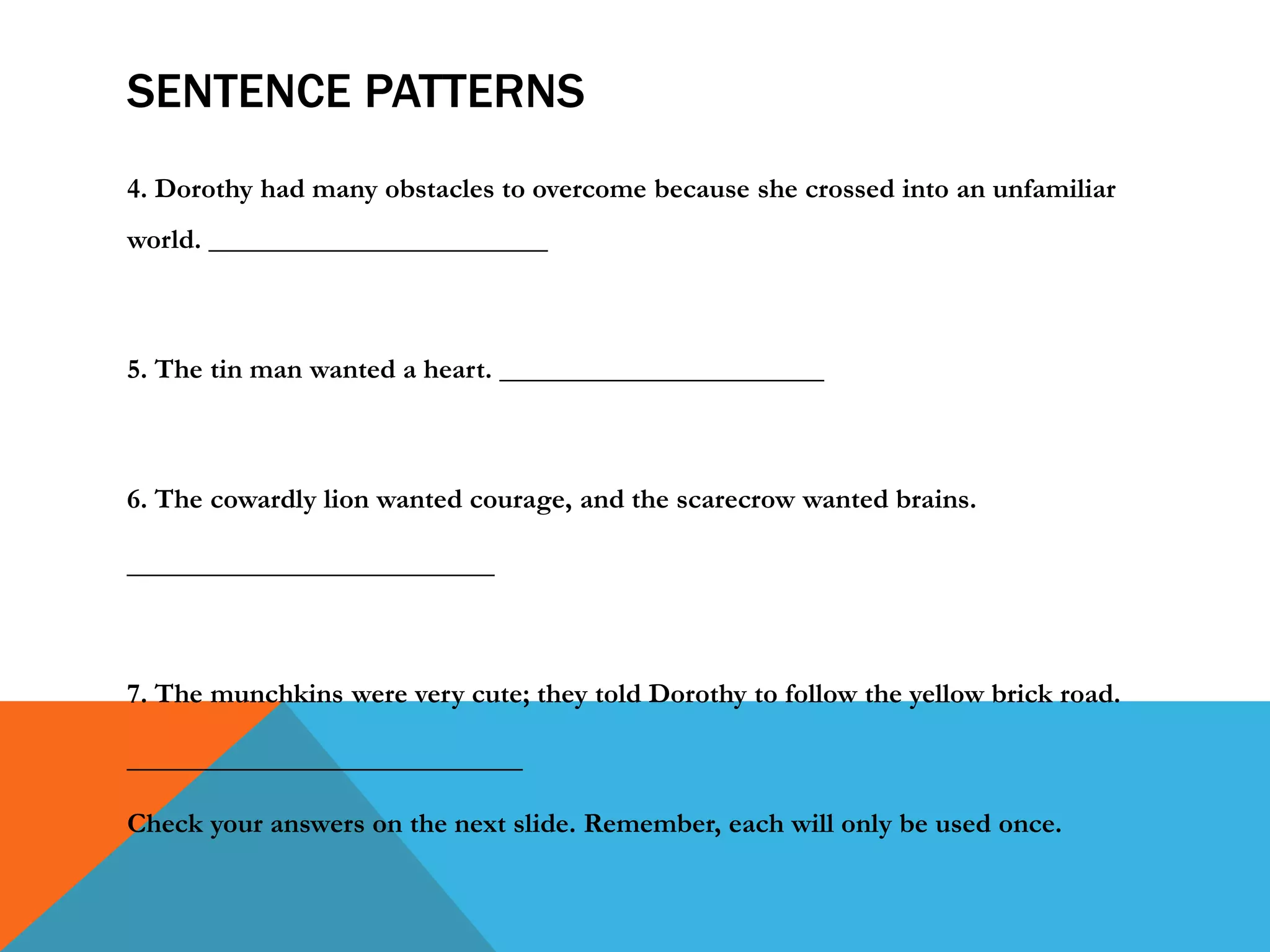 SENTENCE PATTERNS
4. Dorothy had many obstacles to overcome because she crossed into an unfamiliar
world. ________________________
5. The tin man wanted a heart. _______________________
6. The cowardly lion wanted courage, and the scarecrow wanted brains.
__________________________
7. The munchkins were very cute; they told Dorothy to follow the yellow brick road.
____________________________
Check your answers on the next slide. Remember, each will only be used once.
 