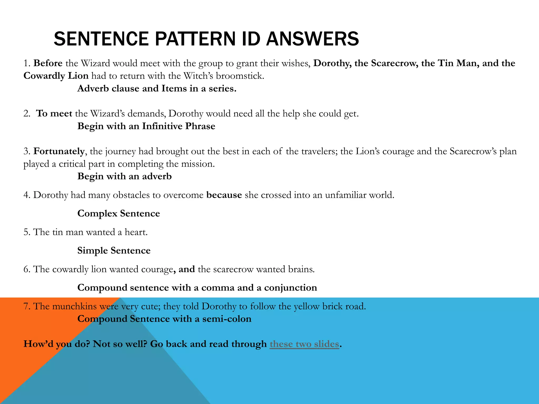 SENTENCE PATTERN ID ANSWERS
1. Before the Wizard would meet with the group to grant their wishes, Dorothy, the Scarecrow, the Tin Man, and the
Cowardly Lion had to return with the Witch’s broomstick.
Adverb clause and Items in a series.
2. To meet the Wizard’s demands, Dorothy would need all the help she could get.
Begin with an Infinitive Phrase
3. Fortunately, the journey had brought out the best in each of the travelers; the Lion’s courage and the Scarecrow’s plan
played a critical part in completing the mission.
Begin with an adverb
4. Dorothy had many obstacles to overcome because she crossed into an unfamiliar world.
Complex Sentence
5. The tin man wanted a heart.
Simple Sentence
6. The cowardly lion wanted courage, and the scarecrow wanted brains.
Compound sentence with a comma and a conjunction
7. The munchkins were very cute; they told Dorothy to follow the yellow brick road.
Compound Sentence with a semi-colon
How’d you do? Not so well? Go back and read through these two slides.
 