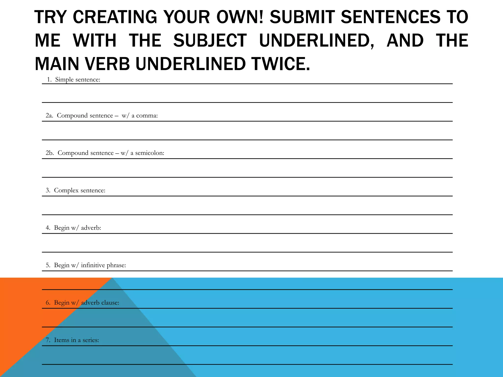 TRY CREATING YOUR OWN! SUBMIT SENTENCES TO
ME WITH THE SUBJECT UNDERLINED, AND THE
MAIN VERB UNDERLINED TWICE.
2a. Compound sentence – w/ a comma:
2b. Compound sentence – w/ a semicolon:
3. Complex sentence:
4. Begin w/ adverb:
5. Begin w/ infinitive phrase:
6. Begin w/ adverb clause:
7. Items in a series:
1. Simple sentence:
 