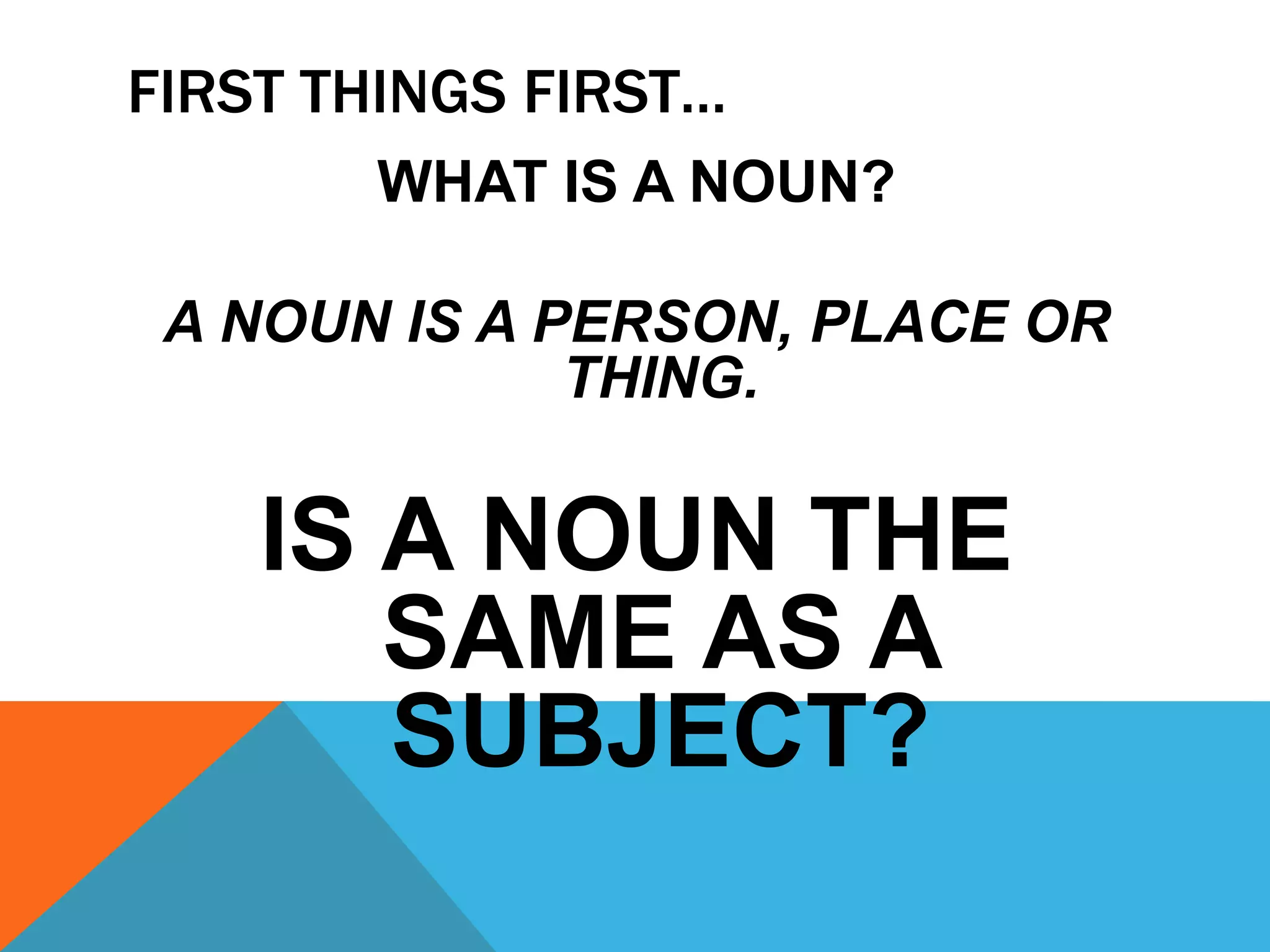 FIRST THINGS FIRST…
WHAT IS A NOUN?
A NOUN IS A PERSON, PLACE OR
THING.
IS A NOUN THE
SAME AS A
SUBJECT?
 
