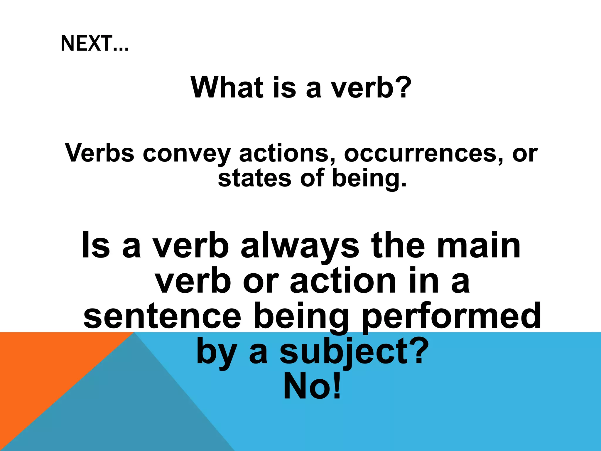 NEXT…
What is a verb?
Verbs convey actions, occurrences, or
states of being.
Is a verb always the main
verb or action in a
sentence being performed
by a subject?
No!
 