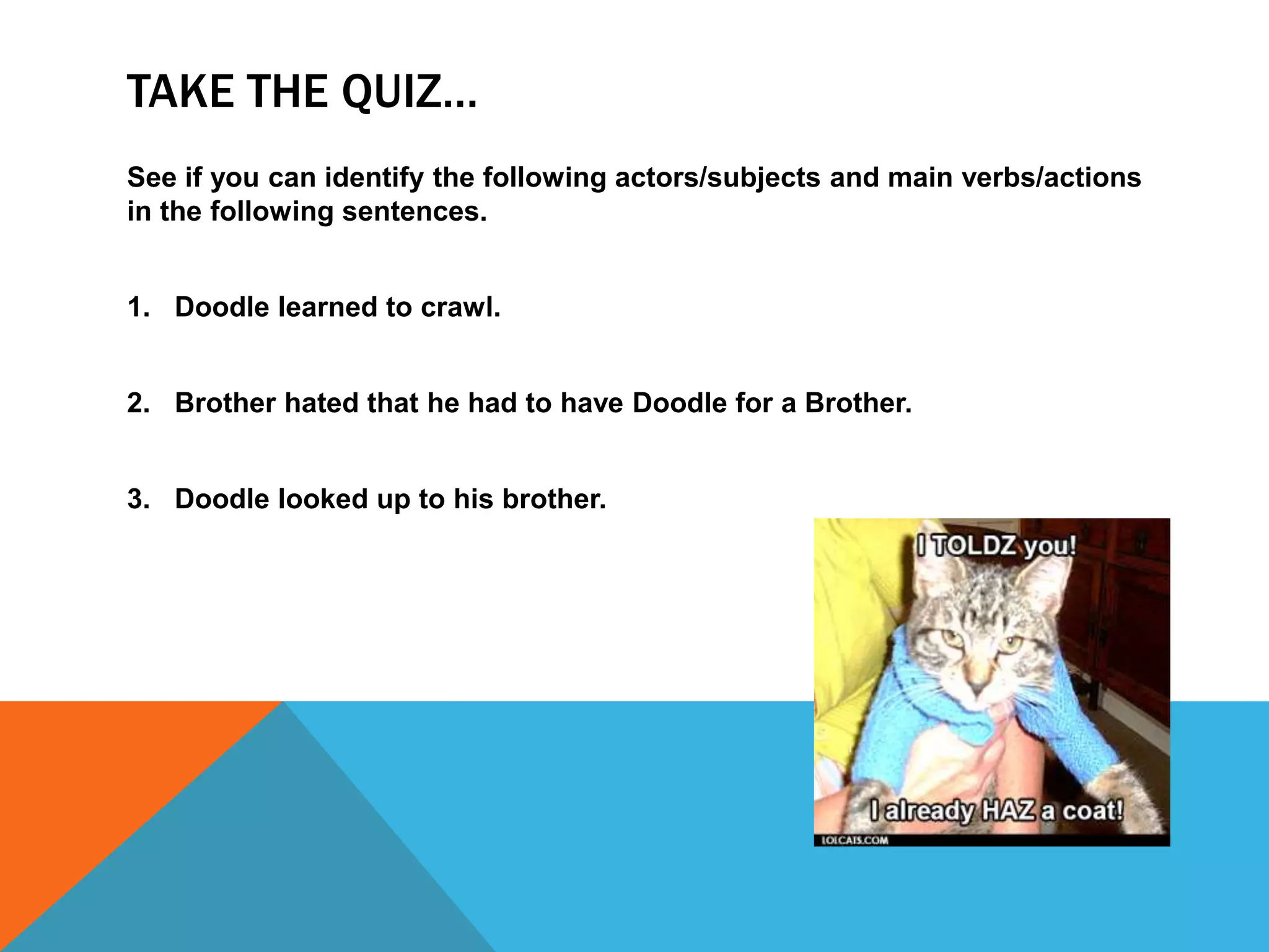 TAKE THE QUIZ…
See if you can identify the following actors/subjects and main verbs/actions
in the following sentences.
1. Doodle learned to crawl.
2. Brother hated that he had to have Doodle for a Brother.
3. Doodle looked up to his brother.
 