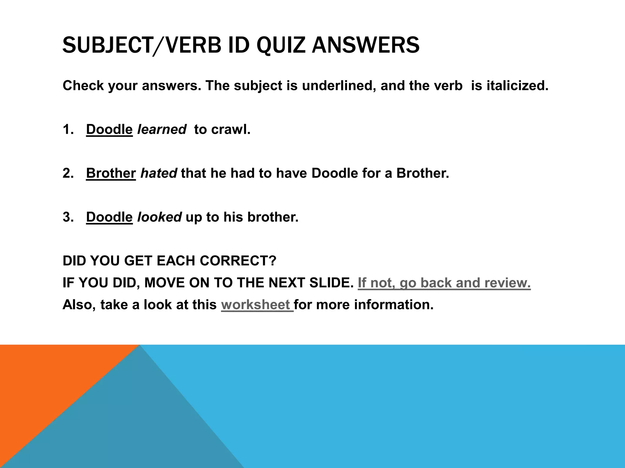 SUBJECT/VERB ID QUIZ ANSWERS
Check your answers. The subject is underlined, and the verb is italicized.
1. Doodle learned to crawl.
2. Brother hated that he had to have Doodle for a Brother.
3. Doodle looked up to his brother.
DID YOU GET EACH CORRECT?
IF YOU DID, MOVE ON TO THE NEXT SLIDE. If not, go back and review.
Also, take a look at this worksheet for more information.
 