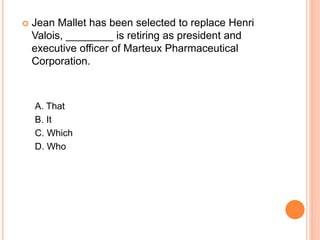  Jean Mallet has been selected to replace Henri
Valois, ________ is retiring as president and
executive officer of Marteux Pharmaceutical
Corporation.
A. That
B. It
C. Which
D. Who
 