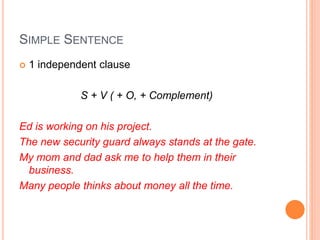 SIMPLE SENTENCE
 1 independent clause
S + V ( + O, + Complement)
Ed is working on his project.
The new security guard always stands at the gate.
My mom and dad ask me to help them in their
business.
Many people thinks about money all the time.
 