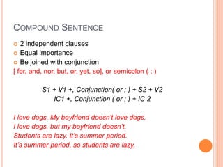 COMPOUND SENTENCE
 2 independent clauses
 Equal importance
 Be joined with conjunction
[ for, and, nor, but, or, yet, so], or semicolon ( ; )
S1 + V1 +, Conjunction( or ; ) + S2 + V2
IC1 +, Conjunction ( or ; ) + IC 2
I love dogs. My boyfriend doesn’t love dogs.
I love dogs, but my boyfriend doesn’t.
Students are lazy. It’s summer period.
It’s summer period, so students are lazy.
 