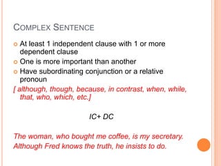 COMPLEX SENTENCE
 At least 1 independent clause with 1 or more
dependent clause
 One is more important than another
 Have subordinating conjunction or a relative
pronoun
[ although, though, because, in contrast, when, while,
that, who, which, etc.]
IC+ DC
The woman, who bought me coffee, is my secretary.
Although Fred knows the truth, he insists to do.
 