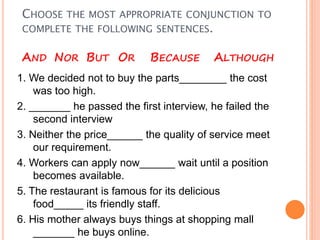 CHOOSE THE MOST APPROPRIATE CONJUNCTION TO
COMPLETE THE FOLLOWING SENTENCES.
AND NOR BUT OR BECAUSE ALTHOUGH
1. We decided not to buy the parts________ the cost
was too high.
2. _______ he passed the first interview, he failed the
second interview
3. Neither the price______ the quality of service meet
our requirement.
4. Workers can apply now______ wait until a position
becomes available.
5. The restaurant is famous for its delicious
food_____ its friendly staff.
6. His mother always buys things at shopping mall
_______ he buys online.
 