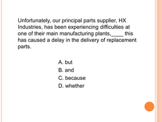 Unfortunately, our principal parts supplier, HX
Industries, has been experiencing difficulties at
one of their main manufacturing plants,____ this
has caused a delay in the delivery of replacement
parts.
A. but
B. and
C. because
D. whether
 