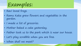 Examples:
• Ravi loved frogs.
• Ramu Kaka grew flowers and vegetables in the
garden.
• I made a list of groceries.
• Mother baked a cake yesterday.
• Father took us to the park which is near our house.
• Let’s play scrabble when you are free.
• When shall we meet?
 