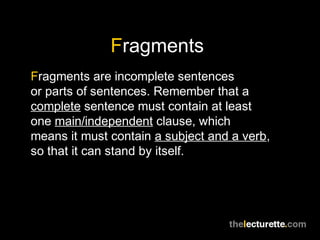 Fragments
Fragments are incomplete sentences
or parts of sentences. Remember that a
complete sentence must contain at least
one main/independent clause, which
means it must contain a subject and a verb,
so that it can stand by itself.
 