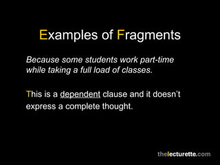 Examples of Fragments
Because some students work part-time
while taking a full load of classes.

This is a dependent clause and it doesn’t
express a complete thought.
 