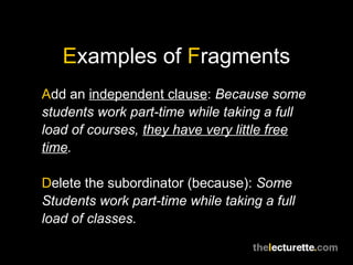 Examples of Fragments
Add an independent clause: Because some
students work part-time while taking a full
load of courses, they have very little free
time.

Delete the subordinator (because): Some
Students work part-time while taking a full
load of classes.
 