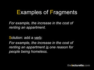 Examples of Fragments
For example, the increase in the cost of
renting an appartment.

Solution: add a verb:
For example, the increase in the cost of
renting an appartment is one reason for
people being homeless.
 