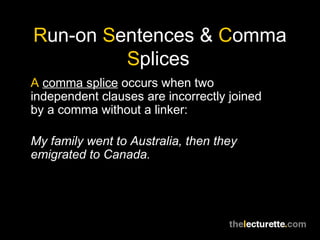 Run-on Sentences & Comma
         Splices
A comma splice occurs when two
independent clauses are incorrectly joined
by a comma without a linker:

My family went to Australia, then they
emigrated to Canada.
 