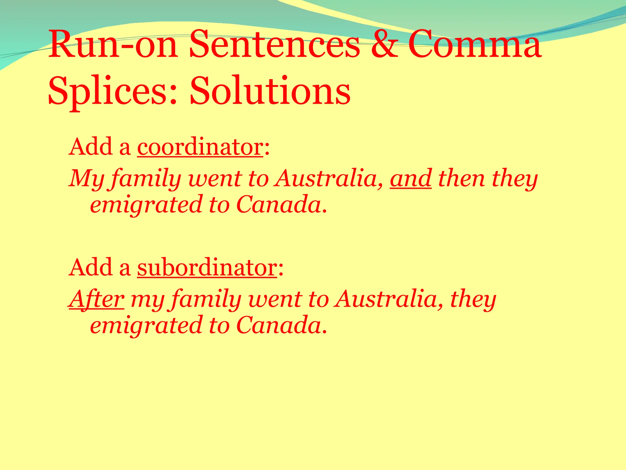 Run-on Sentences & Comma
Splices: Solutions
Add a coordinator:
My family went to Australia, and then they
emigrated to Canada.
Add a subordinator:
After my family went to Australia, they
emigrated to Canada.
 