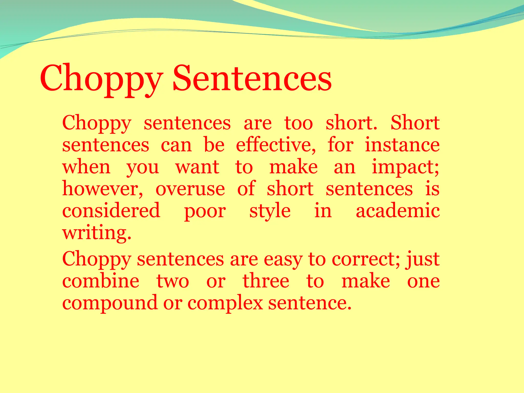 Choppy Sentences
Choppy sentences are too short. Short
sentences can be effective, for instance
when you want to make an impact;
however, overuse of short sentences is
considered poor style in academic
writing.
Choppy sentences are easy to correct; just
combine two or three to make one
compound or complex sentence.
 
