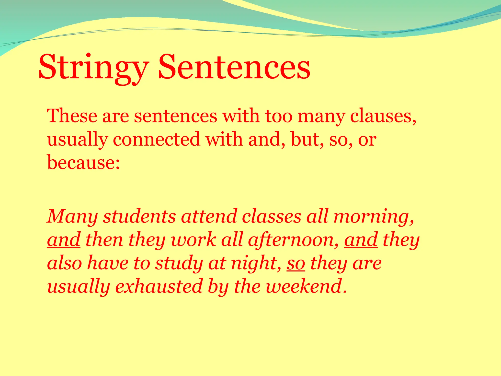 Stringy Sentences
These are sentences with too many clauses,
usually connected with and, but, so, or
because:
Many students attend classes all morning,
and then they work all afternoon, and they
also have to study at night, so they are
usually exhausted by the weekend.
 