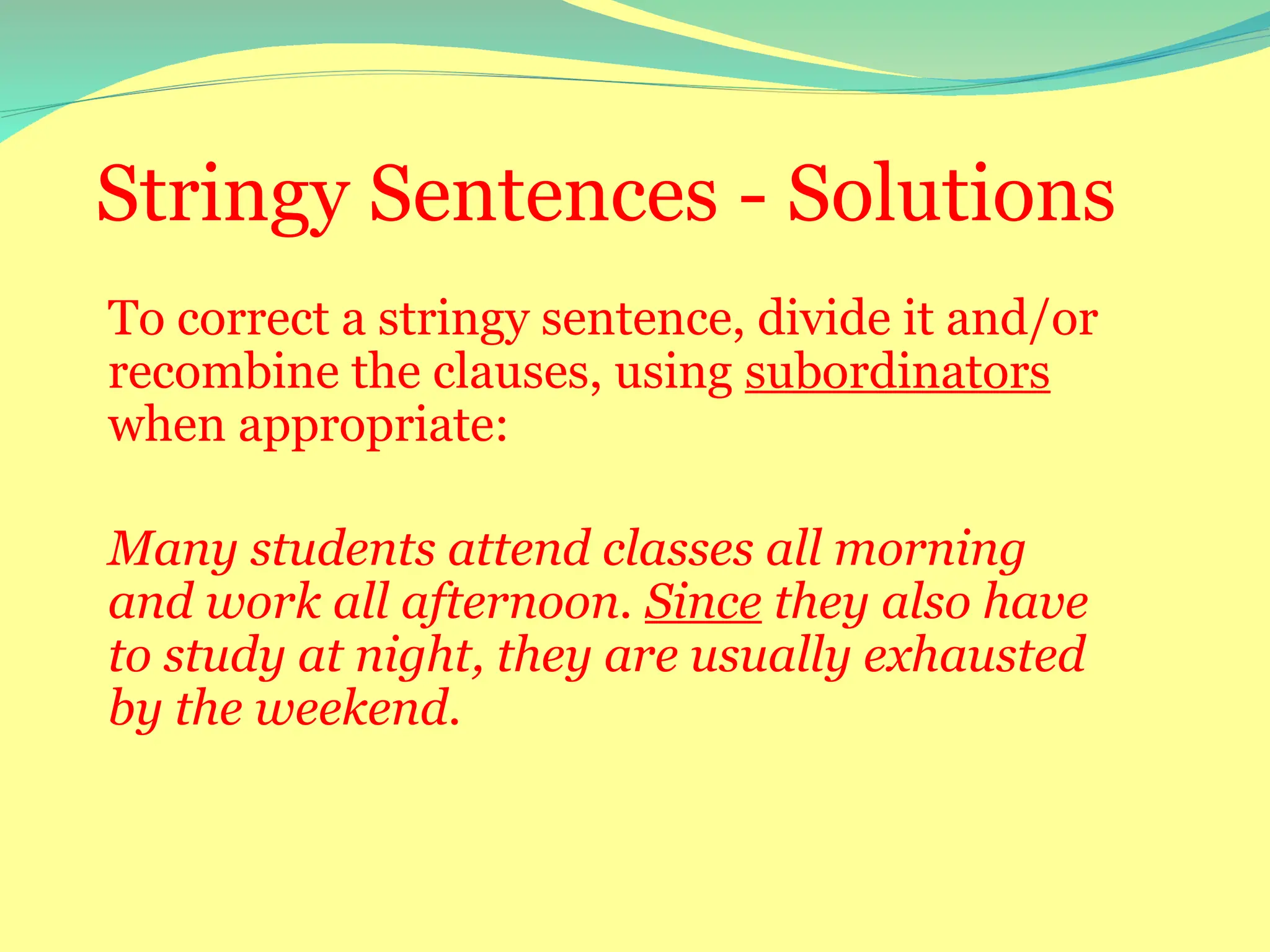 Stringy Sentences - Solutions
To correct a stringy sentence, divide it and/or
recombine the clauses, using subordinators
when appropriate:
Many students attend classes all morning
and work all afternoon. Since they also have
to study at night, they are usually exhausted
by the weekend.
 