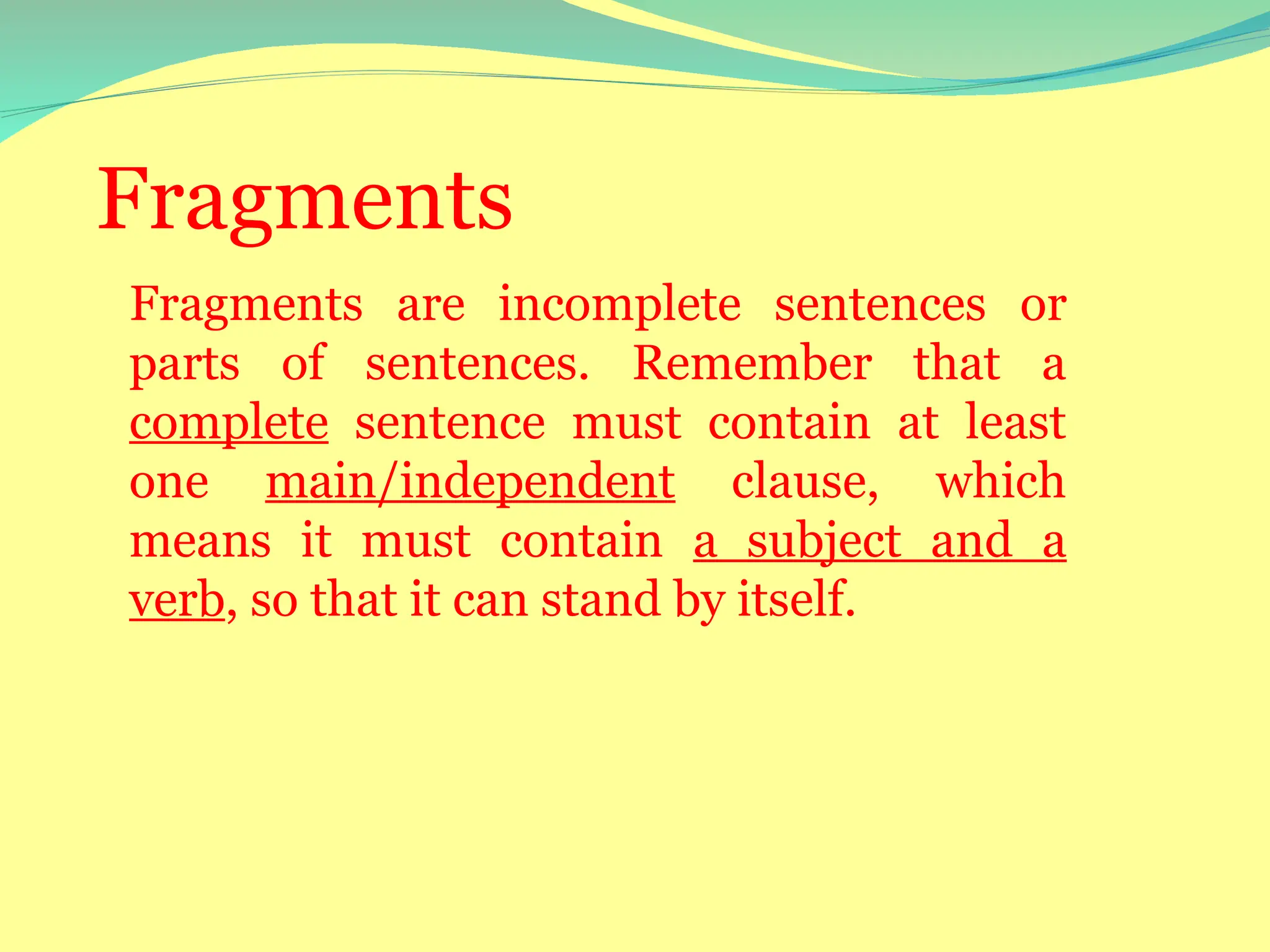 Fragments
Fragments are incomplete sentences or
parts of sentences. Remember that a
complete sentence must contain at least
one main/independent clause, which
means it must contain a subject and a
verb, so that it can stand by itself.
 