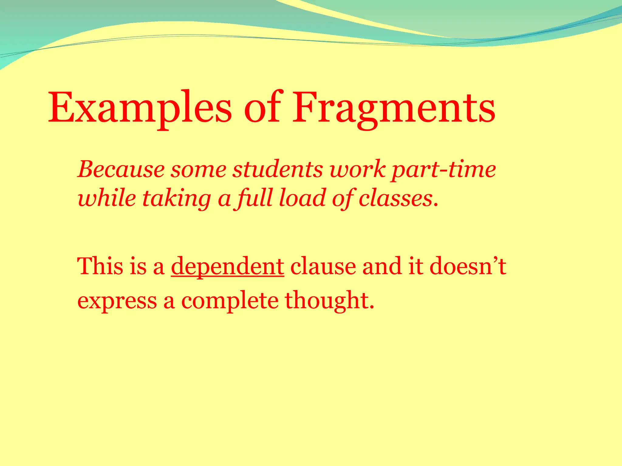 Examples of Fragments
Because some students work part-time
while taking a full load of classes.
This is a dependent clause and it doesn’t
express a complete thought.
 
