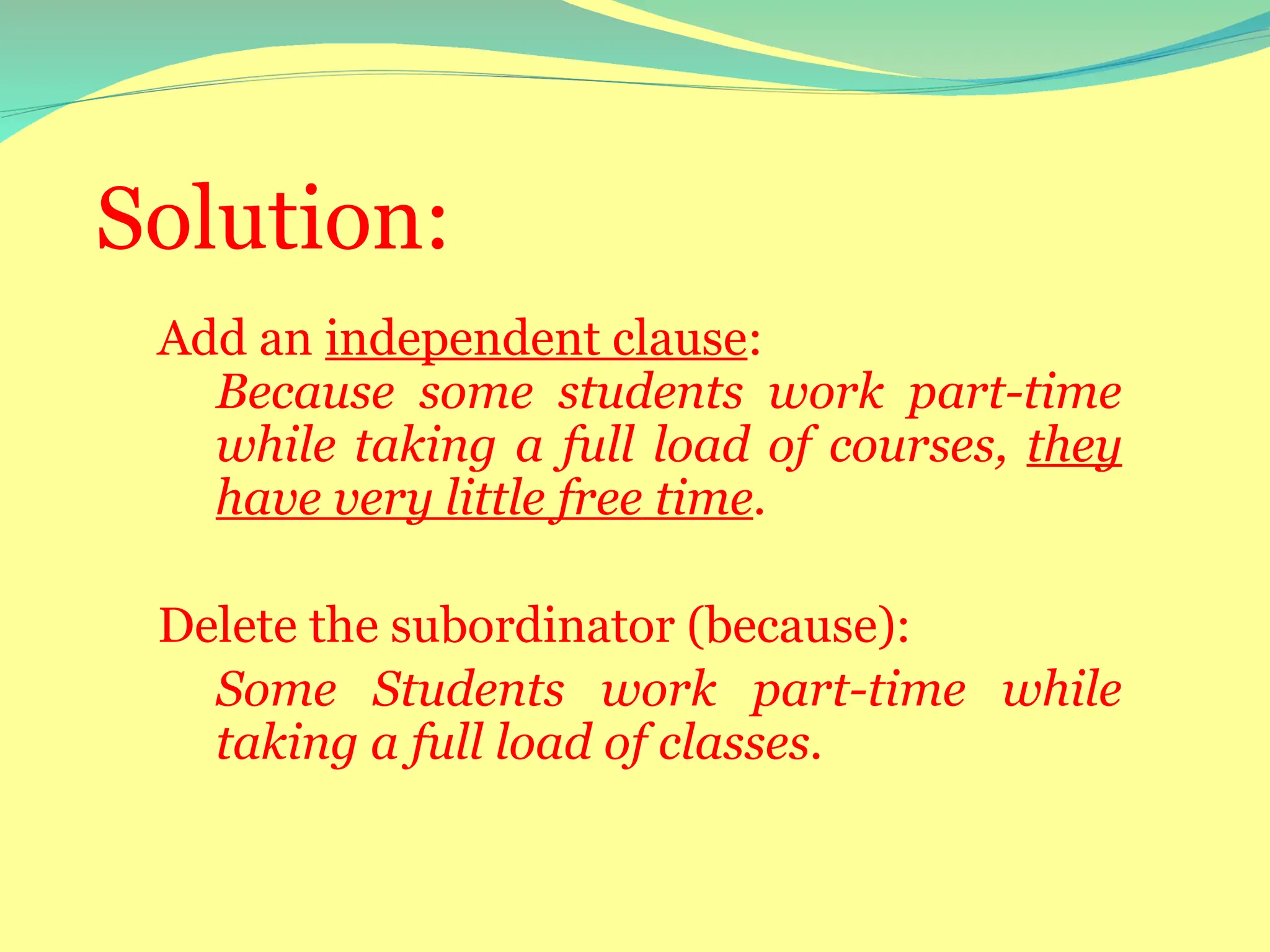 Solution:
Add an independent clause:
Because some students work part-time
while taking a full load of courses, they
have very little free time.
Delete the subordinator (because):
Some Students work part-time while
taking a full load of classes.
 
