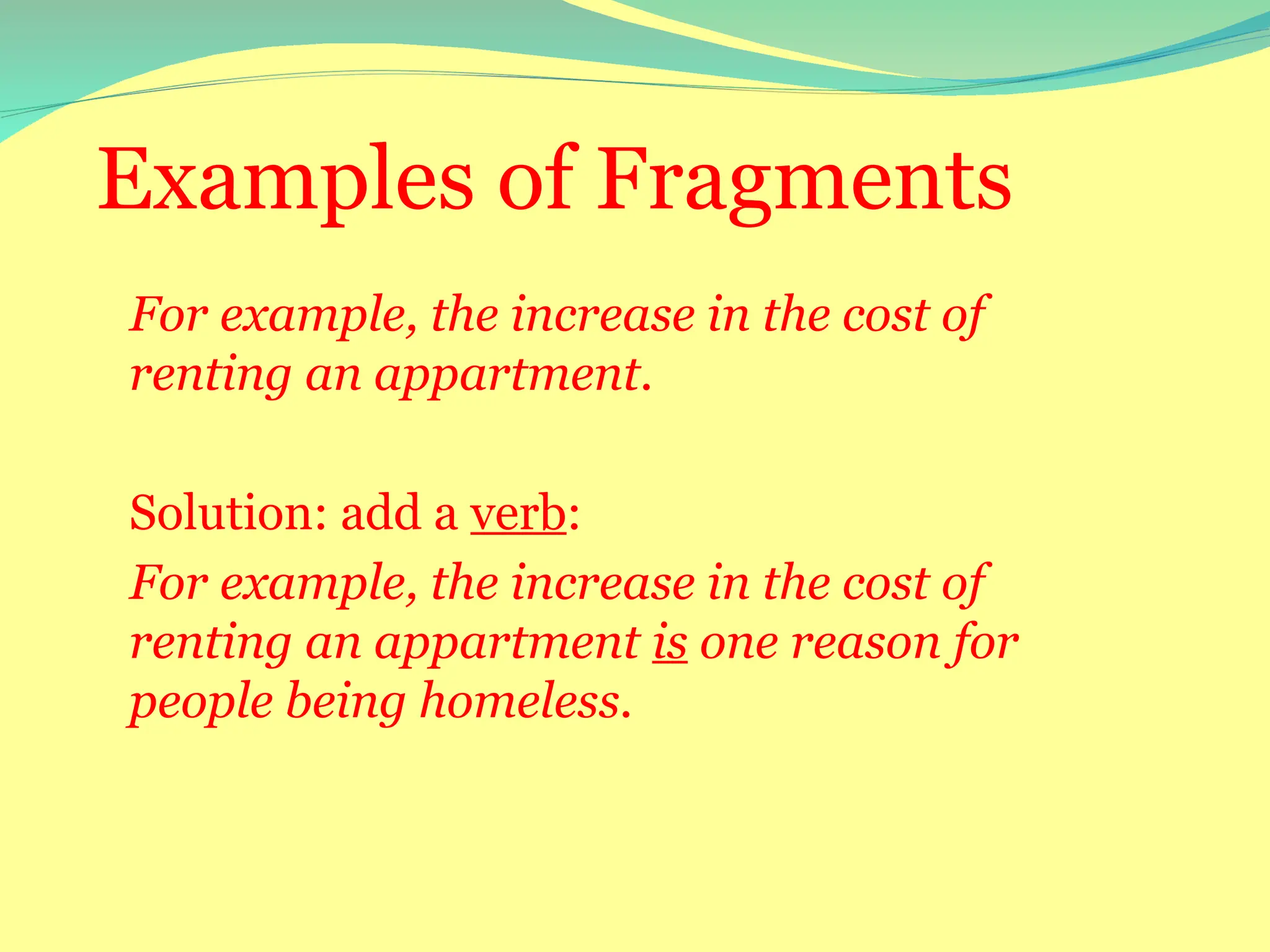 Examples of Fragments
For example, the increase in the cost of
renting an appartment.
Solution: add a verb:
For example, the increase in the cost of
renting an appartment is one reason for
people being homeless.
 