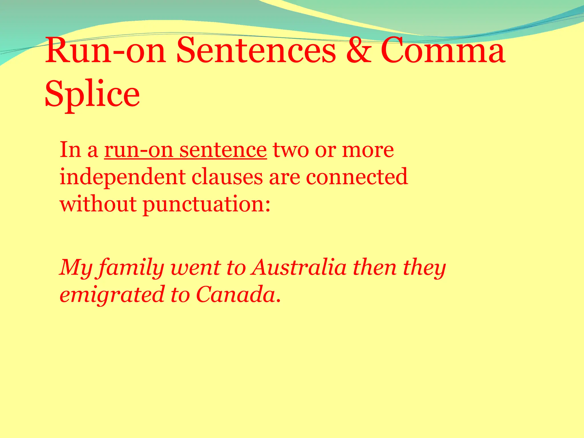 Run-on Sentences & Comma
Splice
In a run-on sentence two or more
independent clauses are connected
without punctuation:
My family went to Australia then they
emigrated to Canada.
 