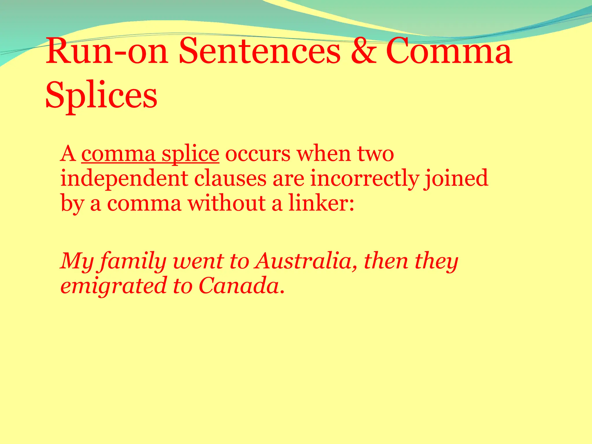 Run-on Sentences & Comma
Splices
A comma splice occurs when two
independent clauses are incorrectly joined
by a comma without a linker:
My family went to Australia, then they
emigrated to Canada.
 