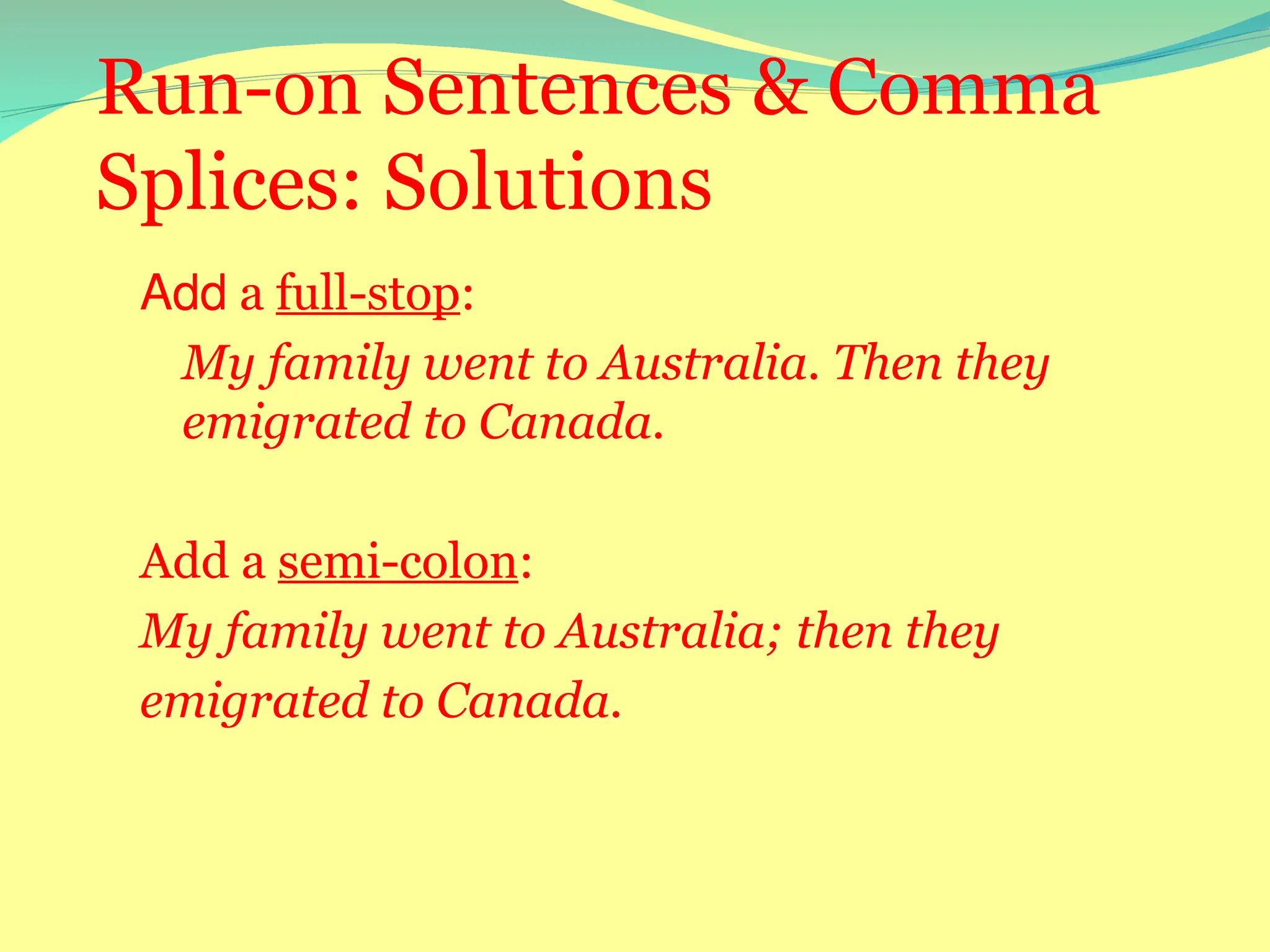 Run-on Sentences & Comma
Splices: Solutions
Add a full-stop:
My family went to Australia. Then they
emigrated to Canada.
Add a semi-colon:
My family went to Australia; then they
emigrated to Canada.
 