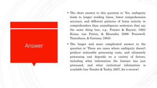 Answer
 The short answer to this question is: Yes, ambiguity
leads to longer reading times, lower comprehension
accuracy, and different patterns of brain activity in
comprehenders than unambiguous sentences that say
the same thing (see, e.g., Frazier & Rayner, 1982;
Kutas, van Petten, & Kluender, 2006; Trueswell,
Tanenhaus, & Garnsey, 1994).
 The longer and more complicated answer to the
question is: There are cases where ambiguity doesn’t
produce noticeable processing costs, and ultimately
processing cost depends on a variety of factors,
including what information the listener has just
processed, and what contextual information is
available (see Traxler & Tooley, 2007, for a review).
 
